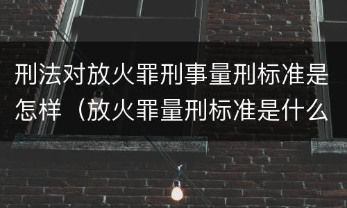 刑法对放火罪刑事量刑标准是怎样（放火罪量刑标准是什么）
