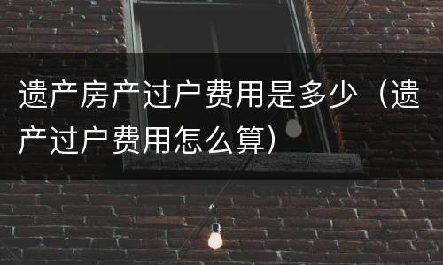 遗产房产过户费用是多少（遗产过户费用怎么算）