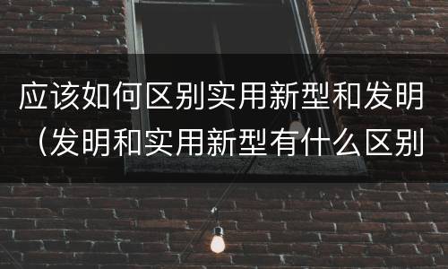 应该如何区别实用新型和发明（发明和实用新型有什么区别）