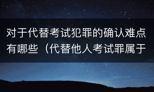 对于代替考试犯罪的确认难点有哪些（代替他人考试罪属于什么类犯罪）