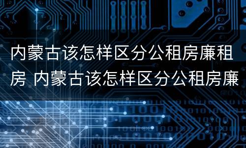 内蒙古该怎样区分公租房廉租房 内蒙古该怎样区分公租房廉租房呢