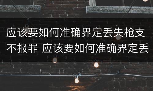 应该要如何准确界定丢失枪支不报罪 应该要如何准确界定丢失枪支不报罪的情形