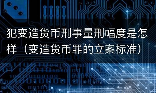 犯变造货币刑事量刑幅度是怎样（变造货币罪的立案标准）