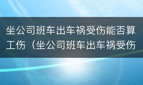 坐公司班车出车祸受伤能否算工伤（坐公司班车出车祸受伤能否算工伤范围）