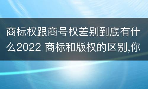 商标权跟商号权差别到底有什么2022 商标和版权的区别,你知道多少?