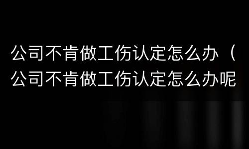 公司不肯做工伤认定怎么办（公司不肯做工伤认定怎么办呢）