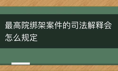 最高院绑架案件的司法解释会怎么规定