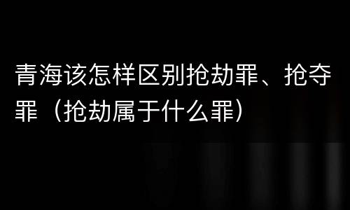 青海该怎样区别抢劫罪、抢夺罪（抢劫属于什么罪）