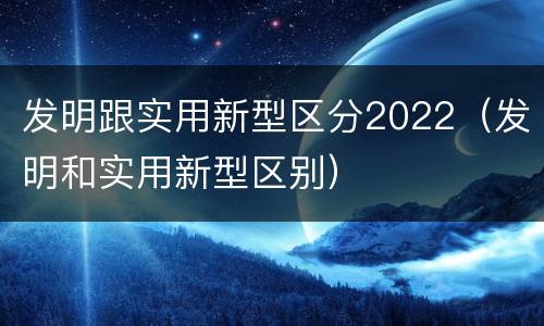 发明跟实用新型区分2022（发明和实用新型区别）