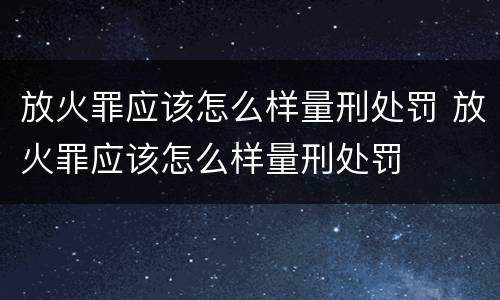 放火罪应该怎么样量刑处罚 放火罪应该怎么样量刑处罚