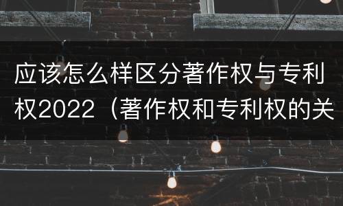 应该怎么样区分著作权与专利权2022（著作权和专利权的关系如何）