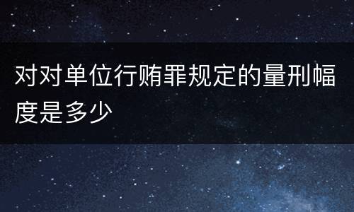 对对单位行贿罪规定的量刑幅度是多少