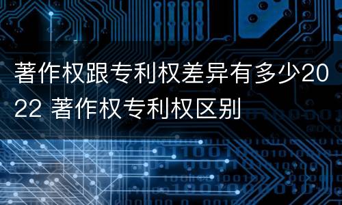 著作权跟专利权差异有多少2022 著作权专利权区别