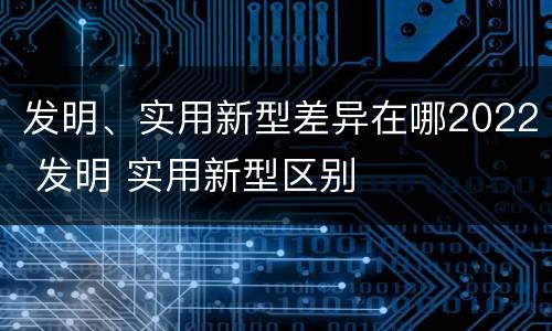 发明、实用新型差异在哪2022 发明 实用新型区别