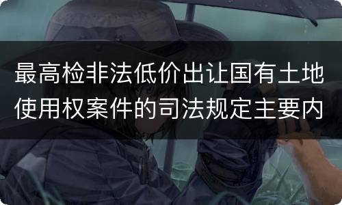 最高检非法低价出让国有土地使用权案件的司法规定主要内容是什么