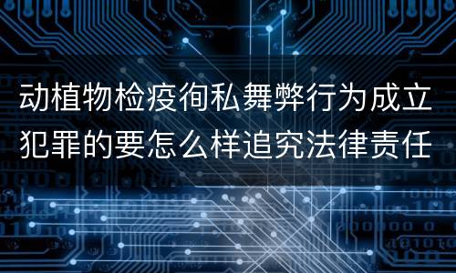 动植物检疫徇私舞弊行为成立犯罪的要怎么样追究法律责任