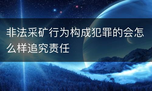 非法采矿行为构成犯罪的会怎么样追究责任