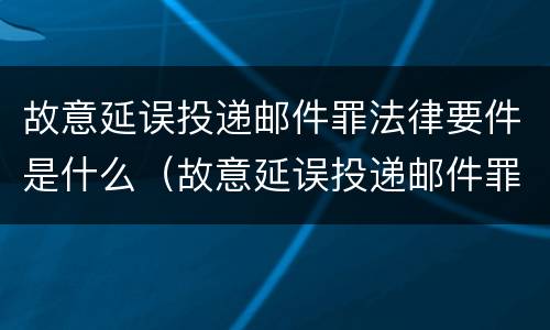 故意延误投递邮件罪法律要件是什么（故意延误投递邮件罪法律要件是什么样的）