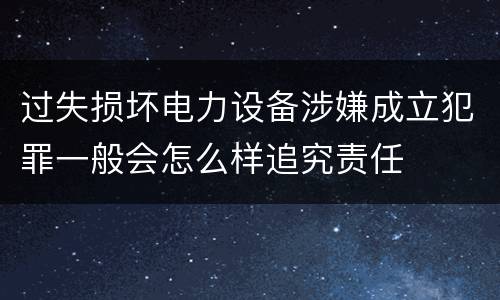 过失损坏电力设备涉嫌成立犯罪一般会怎么样追究责任
