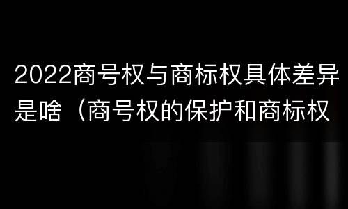 2022商号权与商标权具体差异是啥（商号权的保护和商标权的保护一样是全国性范围的）