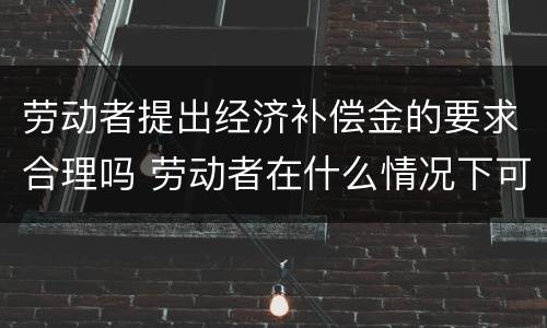 劳动者提出经济补偿金的要求合理吗 劳动者在什么情况下可以获得经济补偿金