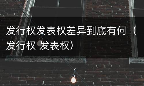 发行权发表权差异到底有何（发行权 发表权）