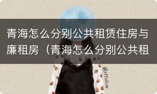 青海怎么分别公共租赁住房与廉租房（青海怎么分别公共租赁住房与廉租房呢）