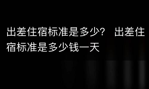 出差住宿标准是多少？ 出差住宿标准是多少钱一天