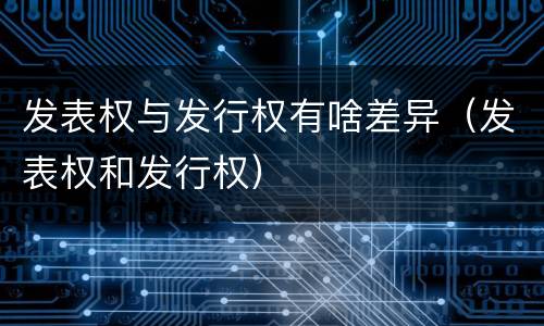 发表权与发行权有啥差异（发表权和发行权）