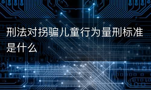 刑法对拐骗儿童行为量刑标准是什么