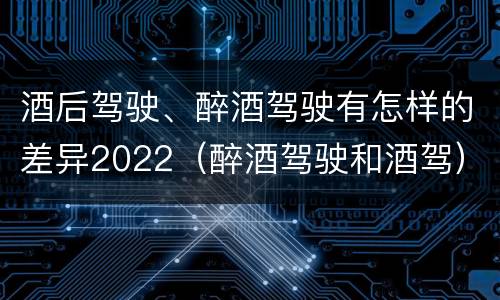 酒后驾驶、醉酒驾驶有怎样的差异2022（醉酒驾驶和酒驾）