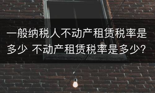 一般纳税人不动产租赁税率是多少 不动产租赁税率是多少?