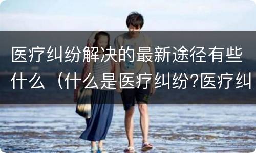 医疗纠纷解决的最新途径有些什么（什么是医疗纠纷?医疗纠纷处理途径）