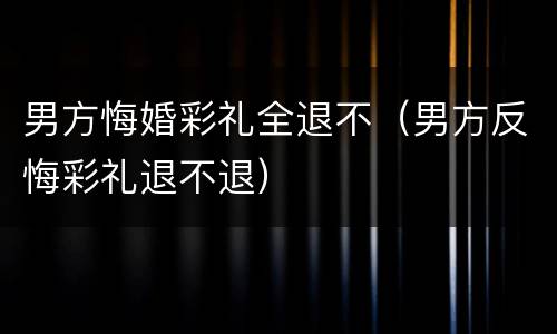 男方悔婚彩礼全退不（男方反悔彩礼退不退）