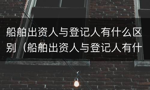 船舶出资人与登记人有什么区别（船舶出资人与登记人有什么区别和联系）