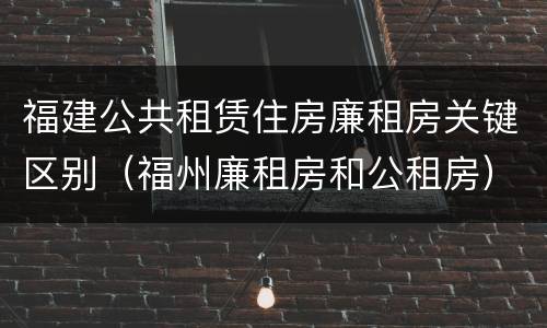 福建公共租赁住房廉租房关键区别（福州廉租房和公租房）