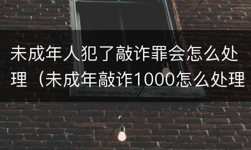 未成年人犯了敲诈罪会怎么处理（未成年敲诈1000怎么处理）