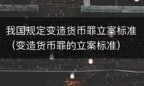 我国规定变造货币罪立案标准（变造货币罪的立案标准）