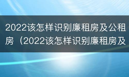 2022该怎样识别廉租房及公租房（2022该怎样识别廉租房及公租房信息）