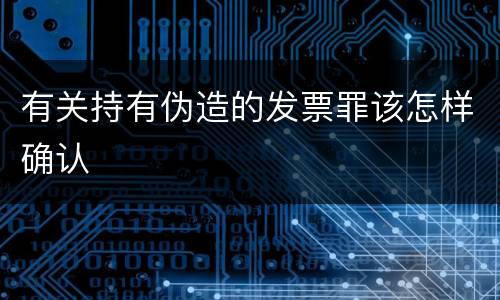 有关持有伪造的发票罪该怎样确认