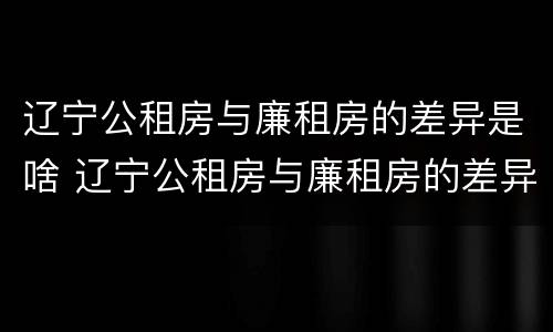 辽宁公租房与廉租房的差异是啥 辽宁公租房与廉租房的差异是啥原因