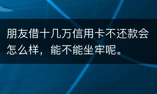朋友借十几万信用卡不还款会怎么样，能不能坐牢呢。