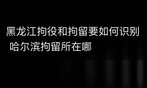 黑龙江拘役和拘留要如何识别 哈尔滨拘留所在哪
