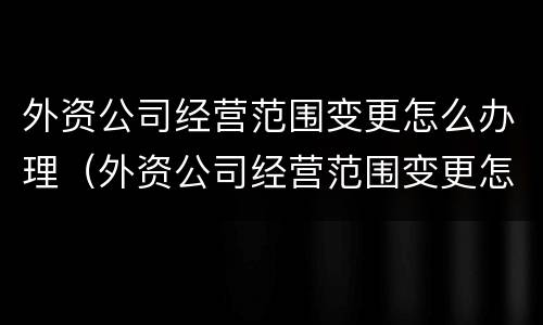 外资公司经营范围变更怎么办理（外资公司经营范围变更怎么办理的）