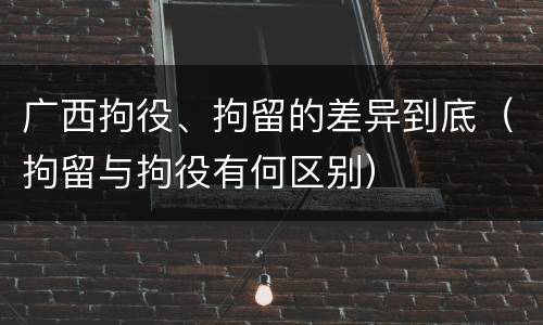 广西拘役、拘留的差异到底（拘留与拘役有何区别）