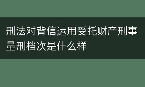 刑法对背信运用受托财产刑事量刑档次是什么样
