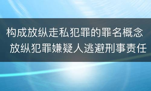 构成放纵走私犯罪的罪名概念 放纵犯罪嫌疑人逃避刑事责任