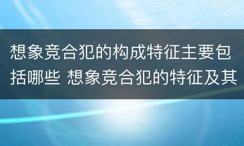 想象竞合犯的构成特征主要包括哪些 想象竞合犯的特征及其处罚原则是什么