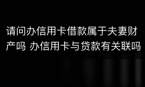 请问办信用卡借款属于夫妻财产吗 办信用卡与贷款有关联吗