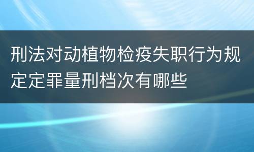 刑法对动植物检疫失职行为规定定罪量刑档次有哪些
